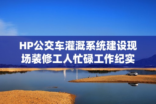 HP公交车灌溉系统建设现场装修工人忙碌工作纪实