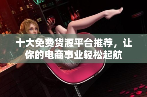 十大免费货源平台推荐，让你的电商事业轻松起航