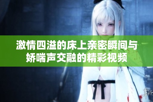 激情四溢的床上亲密瞬间与娇喘声交融的精彩视频