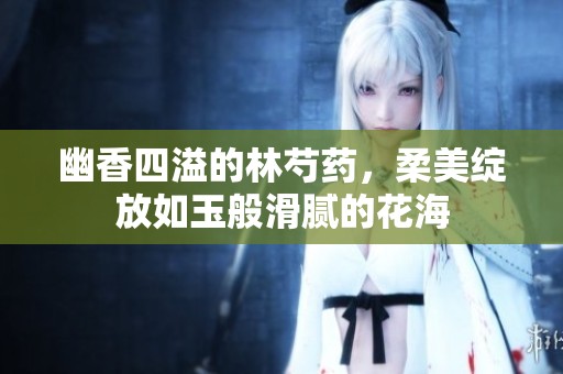 幽香四溢的林芍药，柔美绽放如玉般滑腻的花海