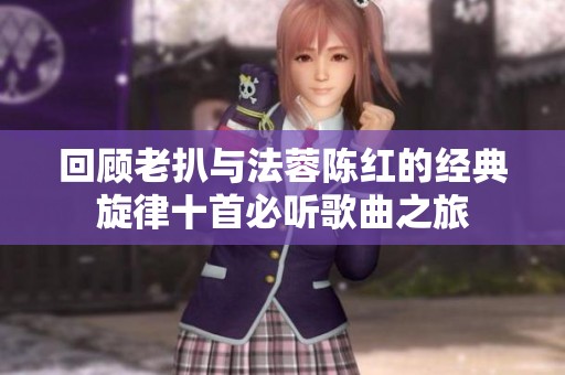 回顾老扒与法蓉陈红的经典旋律十首必听歌曲之旅