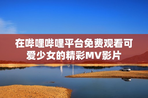 在哔哩哔哩平台免费观看可爱少女的精彩MV影片