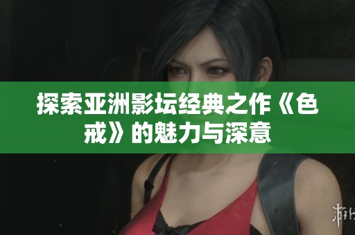 探索亚洲影坛经典之作《色戒》的魅力与深意