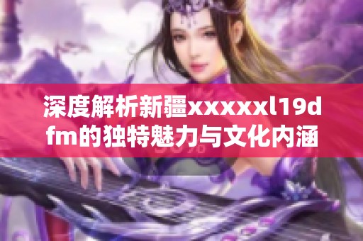 深度解析新疆xxxxxl19dfm的独特魅力与文化内涵