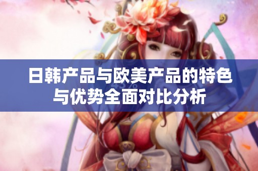 日韩产品与欧美产品的特色与优势全面对比分析