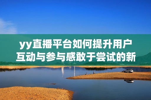 yy直播平台如何提升用户互动与参与感敢于尝试的新玩法