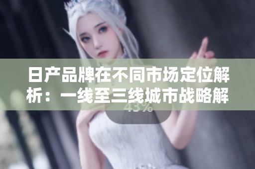日产品牌在不同市场定位解析：一线至三线城市战略解读