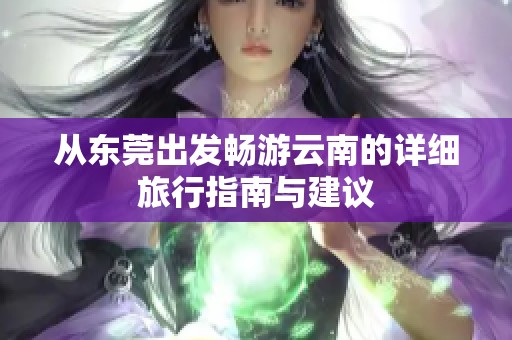 从东莞出发畅游云南的详细旅行指南与建议