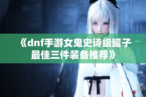 《dnf手游女鬼史诗级罐子最佳三件装备推荐》