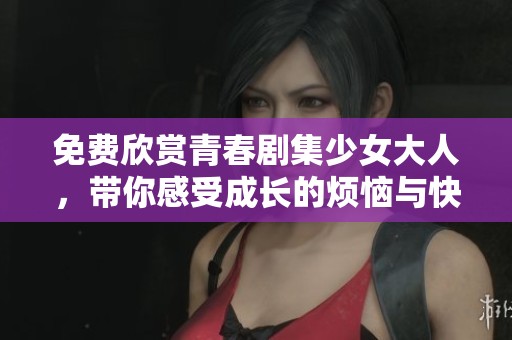 免费欣赏青春剧集少女大人，带你感受成长的烦恼与快乐