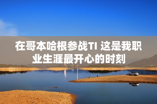 在哥本哈根参战TI 这是我职业生涯最开心的时刻