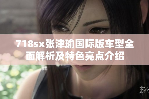 718sx张津瑜国际版车型全面解析及特色亮点介绍