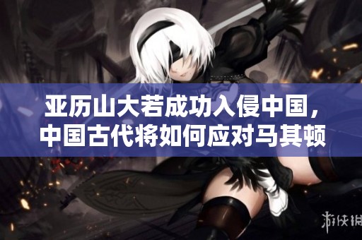 亚历山大若成功入侵中国，中国古代将如何应对马其顿军团