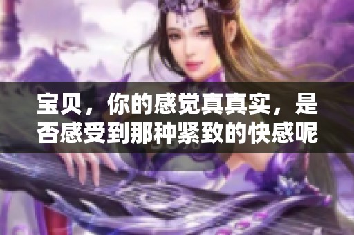 宝贝，你的感觉真真实，是否感受到那种紧致的快感呢