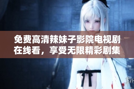 免费高清辣妹子影院电视剧在线看，享受无限精彩剧集体验