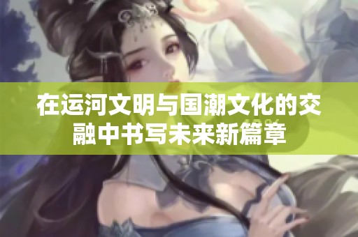 在运河文明与国潮文化的交融中书写未来新篇章
