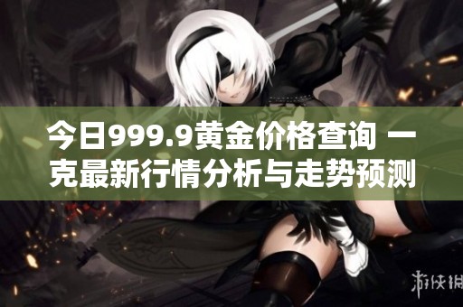 今日999.9黄金价格查询 一克最新行情分析与走势预测