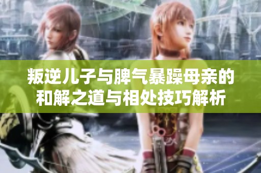 叛逆儿子与脾气暴躁母亲的和解之道与相处技巧解析