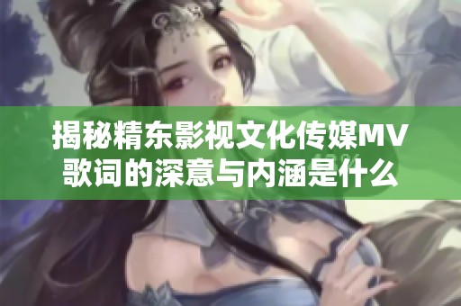 揭秘精东影视文化传媒MV歌词的深意与内涵是什么