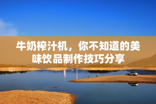 牛奶榨汁机，你不知道的美味饮品制作技巧分享