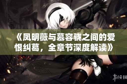《凤明薇与慕容骁之间的爱恨纠葛，全章节深度解读》