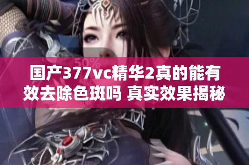 国产377vc精华2真的能有效去除色斑吗 真实效果揭秘