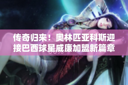 传奇归来！奥林匹亚科斯迎接巴西球星威廉加盟新篇章