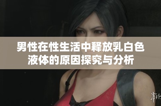 男性在性生活中释放乳白色液体的原因探究与分析