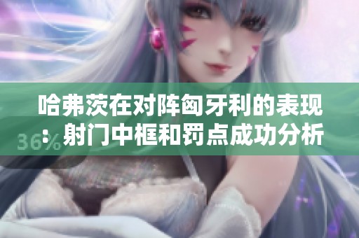 哈弗茨在对阵匈牙利的表现：射门中框和罚点成功分析