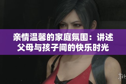 亲情温馨的家庭氛围：讲述父母与孩子间的快乐时光