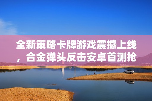 全新策略卡牌游戏震撼上线，合金弹头反击安卓首测抢先体验！