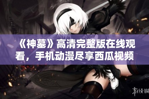 《神墓》高清完整版在线观看，手机动漫尽享西瓜视频精彩内容