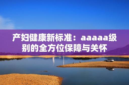产妇健康新标准：aaaaa级别的全方位保障与关怀