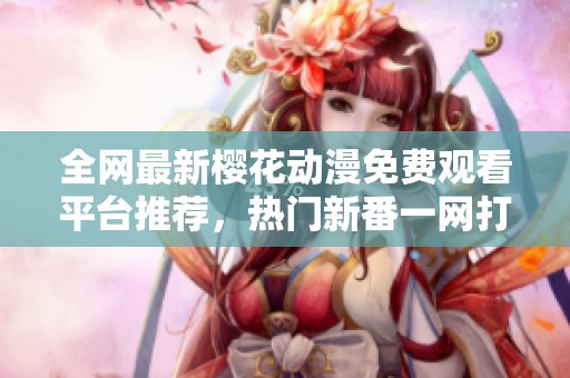 全网最新樱花动漫免费观看平台推荐，热门新番一网打尽