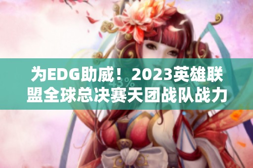 为EDG助威！2023英雄联盟全球总决赛天团战队战力全解码