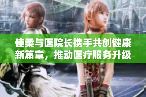 佳柔与医院长携手共创健康新篇章，推动医疗服务升级