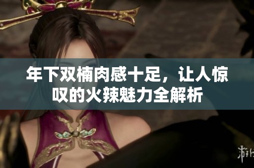 年下双楠肉感十足，让人惊叹的火辣魅力全解析
