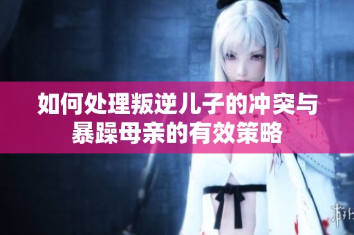 如何处理叛逆儿子的冲突与暴躁母亲的有效策略