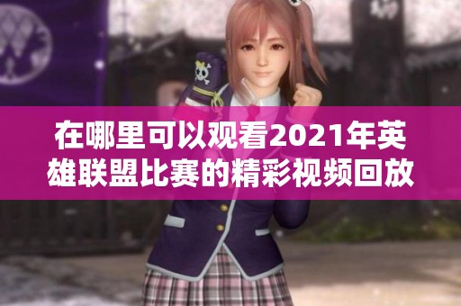 在哪里可以观看2021年英雄联盟比赛的精彩视频回放呢