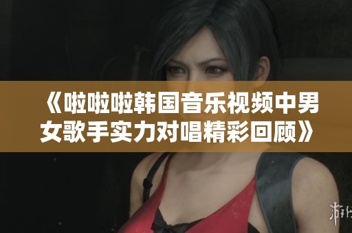 《啦啦啦韩国音乐视频中男女歌手实力对唱精彩回顾》