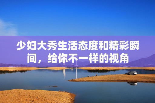 少妇大秀生活态度和精彩瞬间，给你不一样的视角