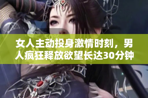 女人主动投身激情时刻，男人疯狂释放欲望长达30分钟