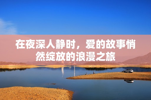 在夜深人静时，爱的故事悄然绽放的浪漫之旅