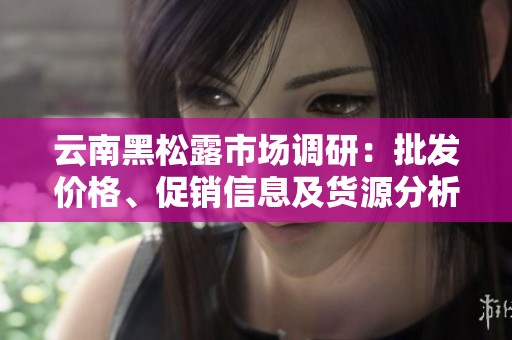 云南黑松露市场调研：批发价格、促销信息及货源分析
