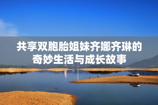 共享双胞胎姐妹齐娜齐琳的奇妙生活与成长故事