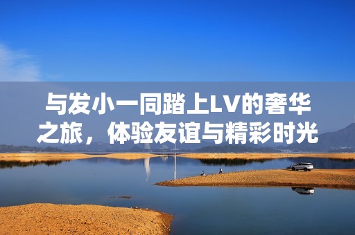 与发小一同踏上LV的奢华之旅，体验友谊与精彩时光