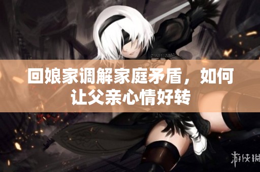 回娘家调解家庭矛盾，如何让父亲心情好转