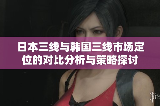 日本三线与韩国三线市场定位的对比分析与策略探讨