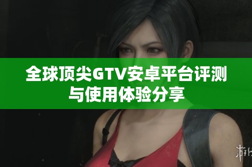 全球顶尖GTV安卓平台评测与使用体验分享