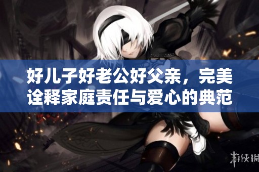 好儿子好老公好父亲，完美诠释家庭责任与爱心的典范